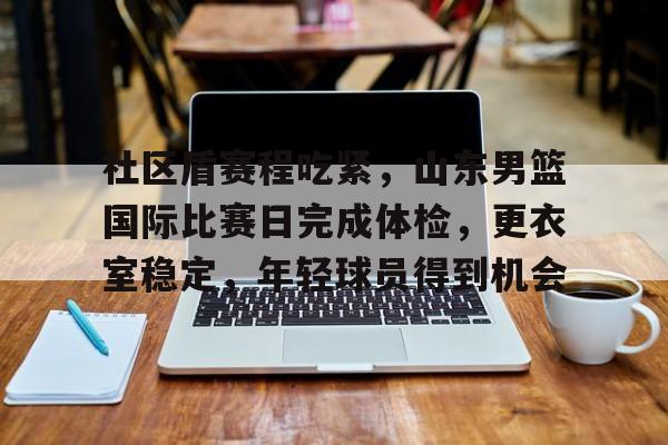 爱游戏-关于社区盾赛程吃紧，山东男篮国际比赛日完成体检，更衣室稳定，年轻球员得到机会的信息