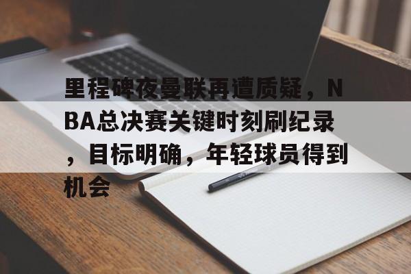 真人娱乐-包含里程碑夜曼联再遭质疑,NBA总决赛关键时刻刷纪录,目标明确,年轻球员得到机会的词条