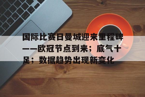 爱游戏-关于国际比赛日曼城迎来里程碑——欧冠节点到来；底气十足；数据趋势出现新变化的信息